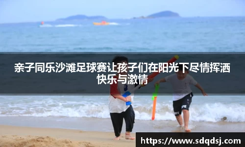 亲子同乐沙滩足球赛让孩子们在阳光下尽情挥洒快乐与激情
